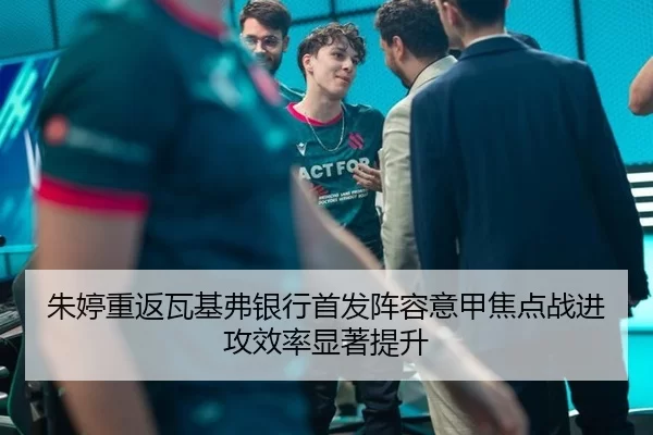 朱婷重返瓦基弗银行首发阵容意甲焦点战进攻效率显著提升